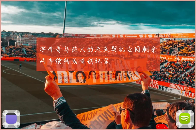 字母哥与热火的未来契机合同剩余两年续约或将创纪录