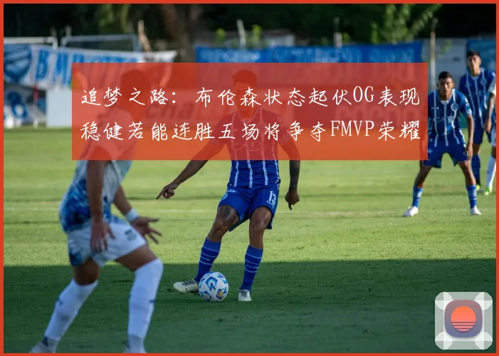 追梦之路：布伦森状态起伏OG表现稳健若能连胜五场将争夺FMVP荣耀