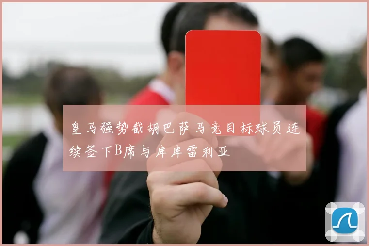 皇马强势截胡巴萨马竞目标球员连续签下B席与库库雷利亚