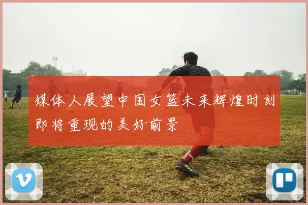 媒体人展望中国女篮未来辉煌时刻即将重现的美好前景