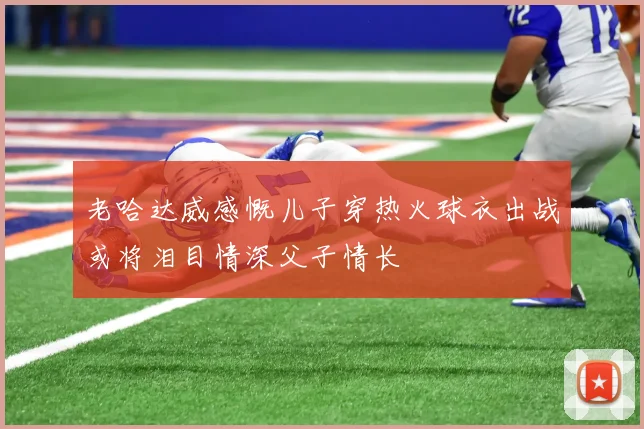 老哈达威感慨儿子穿热火球衣出战或将泪目情深父子情长