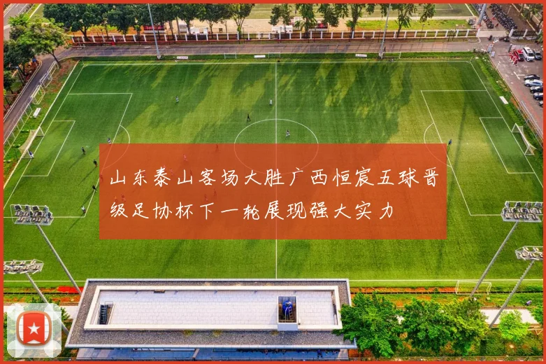 山东泰山客场大胜广西恒宸五球晋级足协杯下一轮展现强大实力