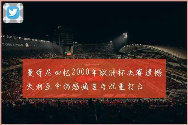 曼奇尼回忆2000年欧洲杯决赛遗憾失利至今仍感痛苦与沉重打击