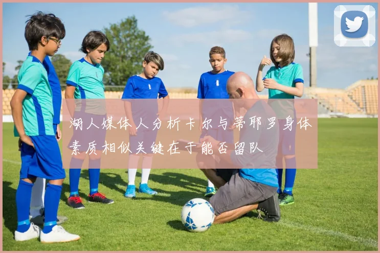 湖人媒体人分析卡尔与蒂耶罗身体素质相似关键在于能否留队