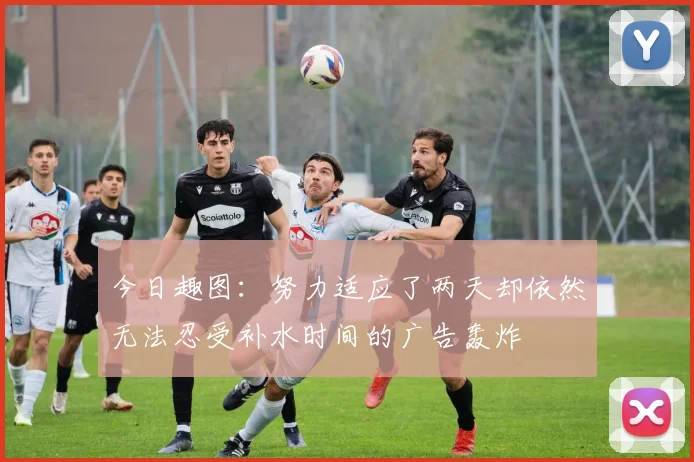 今日趣图：努力适应了两天却依然无法忍受补水时间的广告轰炸