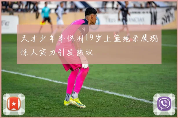 天才少年李悦洲19岁上篮绝杀展现惊人实力引发热议