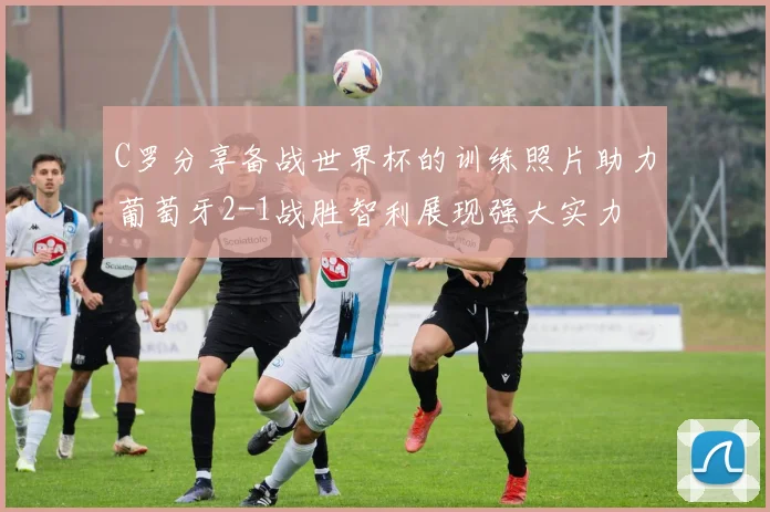 C罗分享备战世界杯的训练照片助力葡萄牙2-1战胜智利展现强大实力