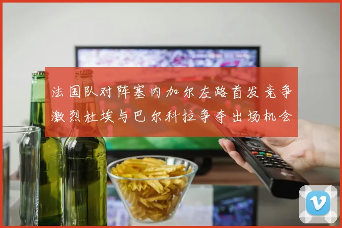 法国队对阵塞内加尔左路首发竞争激烈杜埃与巴尔科拉争夺出场机会