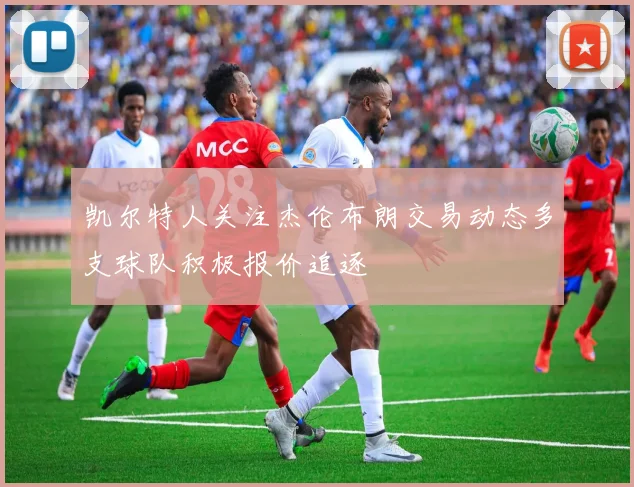 凯尔特人关注杰伦布朗交易动态多支球队积极报价追逐