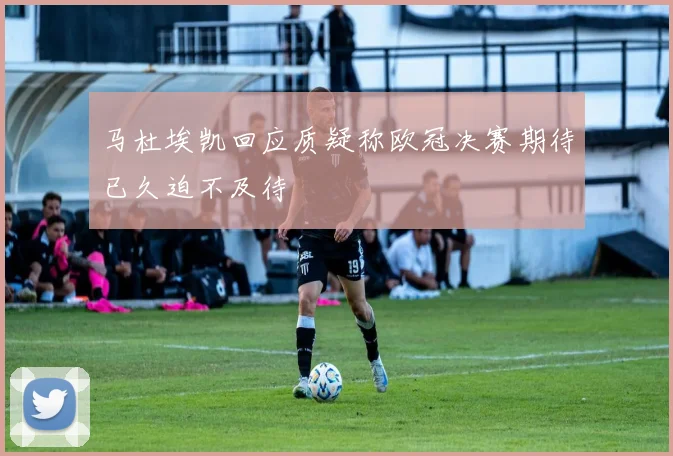 马杜埃凯回应质疑称欧冠决赛期待已久迫不及待