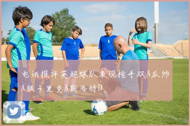 电讯报评英超球队表现枪手双A瓜帅A级卡里克A斯洛特D